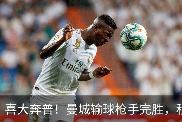 喜大奔普！曼城输球枪手完胜，积分追平，英超终于松了口气