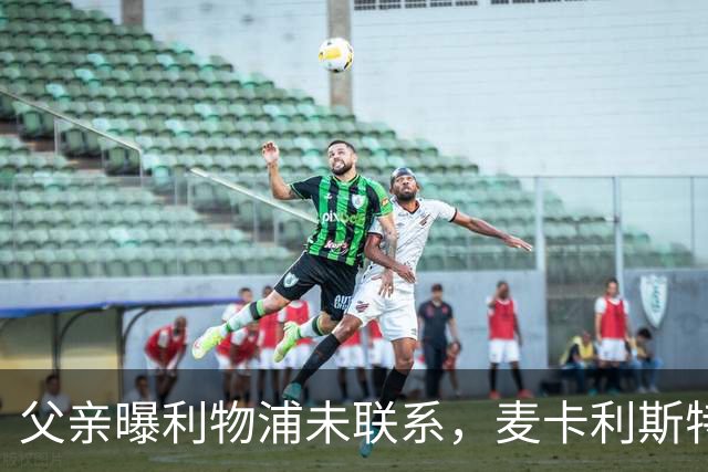 父亲曝利物浦未联系，麦卡利斯特梅开二度助逆转后为何仍无续约？